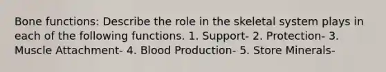 Bone functions: Describe the role in the skeletal system plays in each of the following functions. 1. Support- 2. Protection- 3. Muscle Attachment- 4. Blood Production- 5. Store Minerals-