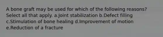 A bone graft may be used for which of the following reasons? Select all that apply. a.Joint stabilization b.Defect filling c.Stimulation of bone healing d.Improvement of motion e.Reduction of a fracture