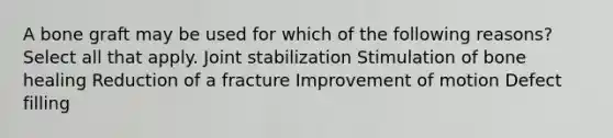 A bone graft may be used for which of the following reasons? Select all that apply. Joint stabilization Stimulation of bone healing Reduction of a fracture Improvement of motion Defect filling