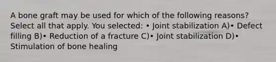 A bone graft may be used for which of the following reasons? Select all that apply. You selected: • Joint stabilization A)• Defect filling B)• Reduction of a fracture C)• Joint stabilization D)• Stimulation of bone healing