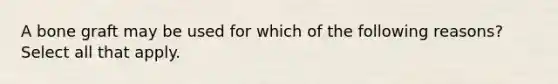 A bone graft may be used for which of the following reasons? Select all that apply.