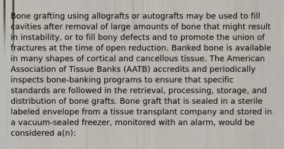 Bone grafting using allografts or autografts may be used to fill cavities after removal of large amounts of bone that might result in instability, or to fill bony defects and to promote the union of fractures at the time of open reduction. Banked bone is available in many shapes of cortical and cancellous tissue. The American Association of Tissue Banks (AATB) accredits and periodically inspects bone-banking programs to ensure that specific standards are followed in the retrieval, processing, storage, and distribution of bone grafts. Bone graft that is sealed in a sterile labeled envelope from a tissue transplant company and stored in a vacuum-sealed freezer, monitored with an alarm, would be considered a(n):