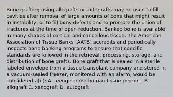 Bone grafting using allografts or autografts may be used to fill cavities after removal of large amounts of bone that might result in instability, or to fill bony defects and to promote the union of fractures at the time of open reduction. Banked bone is available in many shapes of cortical and cancellous tissue. The American Association of Tissue Banks (AATB) accredits and periodically inspects bone-banking programs to ensure that specific standards are followed in the retrieval, processing, storage, and distribution of bone grafts. Bone graft that is sealed in a sterile labeled envelope from a tissue transplant company and stored in a vacuum-sealed freezer, monitored with an alarm, would be considered a(n): A. reengineered human tissue product. B. allograft C. xenograft D. autograft