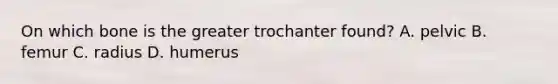 On which bone is the greater trochanter found? A. pelvic B. femur C. radius D. humerus
