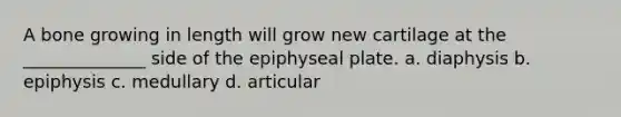 A bone growing in length will grow new cartilage at the ______________ side of the epiphyseal plate. a. diaphysis b. epiphysis c. medullary d. articular