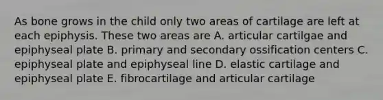 As bone grows in the child only two areas of cartilage are left at each epiphysis. These two areas are A. articular cartilgae and epiphyseal plate B. primary and secondary ossification centers C. epiphyseal plate and epiphyseal line D. elastic cartilage and epiphyseal plate E. fibrocartilage and articular cartilage