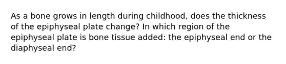 As a bone grows in length during childhood, does the thickness of the epiphyseal plate change? In which region of the epiphyseal plate is bone tissue added: the epiphyseal end or the diaphyseal end?