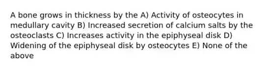 A bone grows in thickness by the A) Activity of osteocytes in medullary cavity B) Increased secretion of calcium salts by the osteoclasts C) Increases activity in the epiphyseal disk D) Widening of the epiphyseal disk by osteocytes E) None of the above