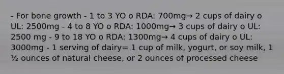 - For <a href='https://www.questionai.com/knowledge/ki4t7AlC39-bone-growth' class='anchor-knowledge'>bone growth</a> - 1 to 3 YO o RDA: 700mg→ 2 cups of dairy o UL: 2500mg - 4 to 8 YO o RDA: 1000mg→ 3 cups of dairy o UL: 2500 mg - 9 to 18 YO o RDA: 1300mg→ 4 cups of dairy o UL: 3000mg - 1 serving of dairy= 1 cup of milk, yogurt, or soy milk, 1 ½ ounces of natural cheese, or 2 ounces of processed cheese