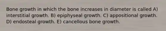 Bone growth in which the bone increases in diameter is called A) interstitial growth. B) epiphyseal growth. C) appositional growth. D) endosteal growth. E) cancellous bone growth.