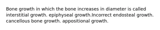 Bone growth in which the bone increases in diameter is called interstitial growth. epiphyseal growth.Incorrect endosteal growth. cancellous bone growth. appositional growth.