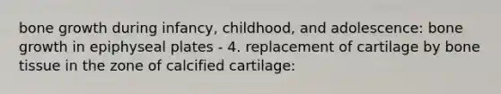 bone growth during infancy, childhood, and adolescence: bone growth in epiphyseal plates - 4. replacement of cartilage by bone tissue in the zone of calcified cartilage: