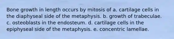 <a href='https://www.questionai.com/knowledge/ki4t7AlC39-bone-growth' class='anchor-knowledge'>bone growth</a> in length occurs by mitosis of a. cartilage cells in the diaphyseal side of the metaphysis. b. growth of trabeculae. c. osteoblasts in the endosteum. d. cartilage cells in the epiphyseal side of the metaphysis. e. concentric lamellae.