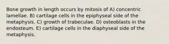 <a href='https://www.questionai.com/knowledge/ki4t7AlC39-bone-growth' class='anchor-knowledge'>bone growth</a> in length occurs by mitosis of A) concentric lamellae. B) cartilage cells in the epiphyseal side of the metaphysis. C) growth of trabeculae. D) osteoblasts in the endosteum. E) cartilage cells in the diaphyseal side of the metaphysis.