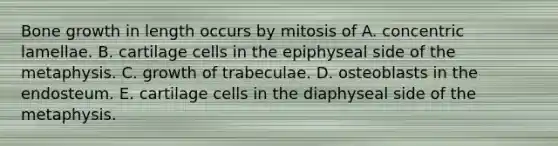 Bone growth in length occurs by mitosis of A. concentric lamellae. B. cartilage cells in the epiphyseal side of the metaphysis. C. growth of trabeculae. D. osteoblasts in the endosteum. E. cartilage cells in the diaphyseal side of the metaphysis.