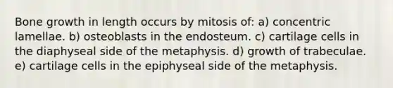 Bone growth in length occurs by mitosis of: a) concentric lamellae. b) osteoblasts in the endosteum. c) cartilage cells in the diaphyseal side of the metaphysis. d) growth of trabeculae. e) cartilage cells in the epiphyseal side of the metaphysis.