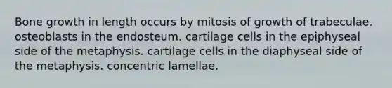 Bone growth in length occurs by mitosis of growth of trabeculae. osteoblasts in the endosteum. cartilage cells in the epiphyseal side of the metaphysis. cartilage cells in the diaphyseal side of the metaphysis. concentric lamellae.