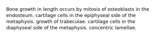 Bone growth in length occurs by mitosis of osteoblasts in the endosteum. cartilage cells in the epiphyseal side of the metaphysis. growth of trabeculae. cartilage cells in the diaphyseal side of the metaphysis. concentric lamellae.