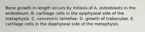 Bone growth in length occurs by mitosis of A. osteoblasts in the endosteum. B. cartilage cells in the epiphyseal side of the metaphysis. C. concentric lamellae. D. growth of trabeculae. E. cartilage cells in the diaphyseal side of the metaphysis.