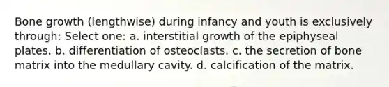 <a href='https://www.questionai.com/knowledge/ki4t7AlC39-bone-growth' class='anchor-knowledge'>bone growth</a> (lengthwise) during infancy and youth is exclusively through: Select one: a. interstitial growth of the epiphyseal plates. b. differentiation of osteoclasts. c. the secretion of bone matrix into the medullary cavity. d. calcification of the matrix.