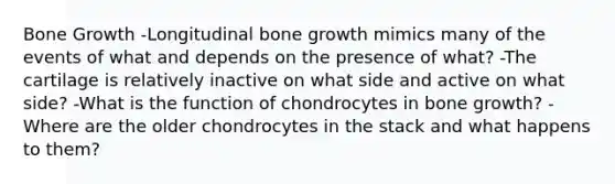 <a href='https://www.questionai.com/knowledge/ki4t7AlC39-bone-growth' class='anchor-knowledge'>bone growth</a> -Longitudinal bone growth mimics many of the events of what and depends on the presence of what? -The cartilage is relatively inactive on what side and active on what side? -What is the function of chondrocytes in bone growth? -Where are the older chondrocytes in the stack and what happens to them?