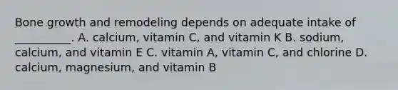 Bone growth and remodeling depends on adequate intake of __________. A. calcium, vitamin C, and vitamin K B. sodium, calcium, and vitamin E C. vitamin A, vitamin C, and chlorine D. calcium, magnesium, and vitamin B