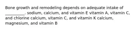 Bone growth and remodeling depends on adequate intake of __________. sodium, calcium, and vitamin E vitamin A, vitamin C, and chlorine calcium, vitamin C, and vitamin K calcium, magnesium, and vitamin B