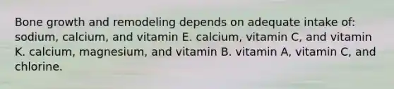 Bone growth and remodeling depends on adequate intake of: sodium, calcium, and vitamin E. calcium, vitamin C, and vitamin K. calcium, magnesium, and vitamin B. vitamin A, vitamin C, and chlorine.