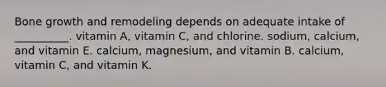 Bone growth and remodeling depends on adequate intake of __________. vitamin A, vitamin C, and chlorine. sodium, calcium, and vitamin E. calcium, magnesium, and vitamin B. calcium, vitamin C, and vitamin K.