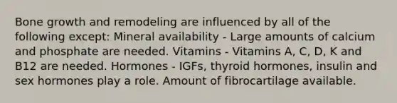 Bone growth and remodeling are influenced by all of the following except: Mineral availability - Large amounts of calcium and phosphate are needed. Vitamins - Vitamins A, C, D, K and B12 are needed. Hormones - IGFs, thyroid hormones, insulin and sex hormones play a role. Amount of fibrocartilage available.