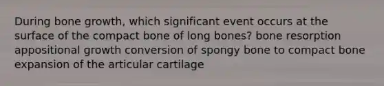 During bone growth, which significant event occurs at the surface of the compact bone of long bones? bone resorption appositional growth conversion of spongy bone to compact bone expansion of the articular cartilage