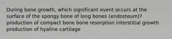 During bone growth, which significant event occurs at the surface of the spongy bone of long bones (endosteum)? production of compact bone bone resorption interstitial growth production of hyaline cartilage