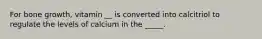 For bone growth, vitamin __ is converted into calcitriol to regulate the levels of calcium in the _____.