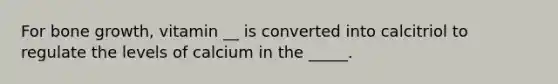 For <a href='https://www.questionai.com/knowledge/ki4t7AlC39-bone-growth' class='anchor-knowledge'>bone growth</a>, vitamin __ is converted into calcitriol to regulate the levels of calcium in the _____.