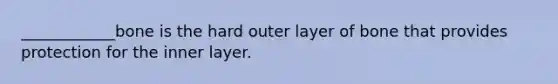 ____________bone is the hard outer layer of bone that provides protection for the inner layer.