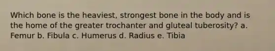 Which bone is the heaviest, strongest bone in the body and is the home of the greater trochanter and gluteal tuberosity? a. Femur b. Fibula c. Humerus d. Radius e. Tibia