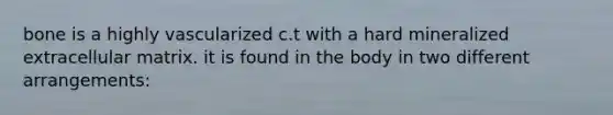 bone is a highly vascularized c.t with a hard mineralized extracellular matrix. it is found in the body in two different arrangements: