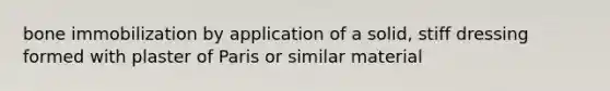 bone immobilization by application of a solid, stiff dressing formed with plaster of Paris or similar material