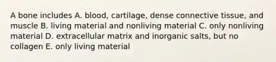 A bone includes A. blood, cartilage, dense connective tissue, and muscle B. living material and nonliving material C. only nonliving material D. extracellular matrix and inorganic salts, but no collagen E. only living material