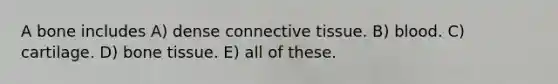 A bone includes A) dense connective tissue. B) blood. C) cartilage. D) bone tissue. E) all of these.