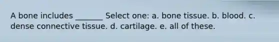 A bone includes _______ Select one: a. bone tissue. b. blood. c. dense connective tissue. d. cartilage. e. all of these.