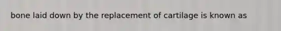 bone laid down by the replacement of cartilage is known as