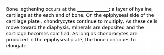 Bone legthening occurs at the _______ ______: a layer of hyaline cartilage at the each end of bone. On the epiphyseal side of the cartilage plate , chondrycytes continue to multiply, As these cells move toward the diaphysis, minerals are deposited and the cartilage becomes calcified. As long as chondrocytes are produced in the epiphyseal plate, the bone continues to elongate.