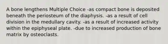 A bone lengthens Multiple Choice -as compact bone is deposited beneath the periosteum of the diaphysis. -as a result of <a href='https://www.questionai.com/knowledge/kjHVAH8Me4-cell-division' class='anchor-knowledge'>cell division</a> in the medullary cavity. -as a result of increased activity within the epiphyseal plate. -due to increased production of bone matrix by osteoclasts.