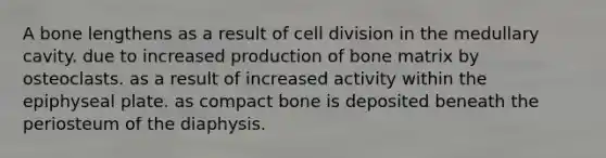 A bone lengthens as a result of cell division in the medullary cavity. due to increased production of bone matrix by osteoclasts. as a result of increased activity within the epiphyseal plate. as compact bone is deposited beneath the periosteum of the diaphysis.