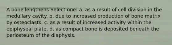 A bone lengthens Select one: a. as a result of cell division in the medullary cavity. b. due to increased production of bone matrix by osteoclasts. c. as a result of increased activity within the epiphyseal plate. d. as compact bone is deposited beneath the periosteum of the diaphysis.