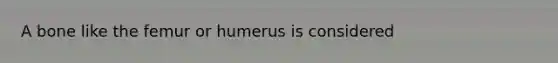 A bone like the femur or humerus is considered