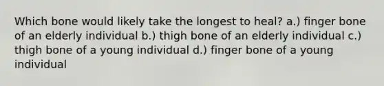 Which bone would likely take the longest to heal? a.) finger bone of an elderly individual b.) thigh bone of an elderly individual c.) thigh bone of a young individual d.) finger bone of a young individual