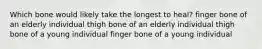 Which bone would likely take the longest to heal? finger bone of an elderly individual thigh bone of an elderly individual thigh bone of a young individual finger bone of a young individual