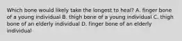 Which bone would likely take the longest to heal? A. finger bone of a young individual B. thigh bone of a young individual C. thigh bone of an elderly individual D. finger bone of an elderly individual